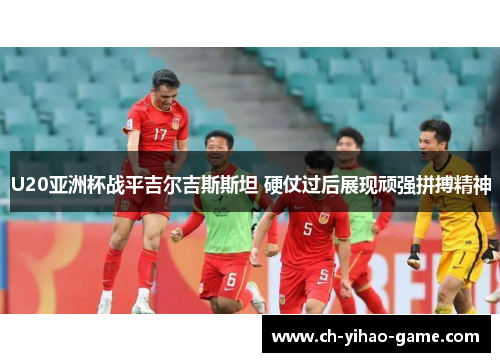 U20亚洲杯战平吉尔吉斯斯坦 硬仗过后展现顽强拼搏精神