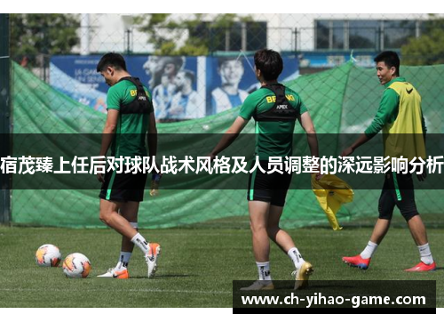 宿茂臻上任后对球队战术风格及人员调整的深远影响分析