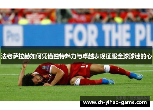 法老萨拉赫如何凭借独特魅力与卓越表现征服全球球迷的心