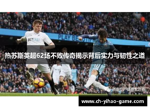热苏斯英超62场不败传奇揭示背后实力与韧性之道