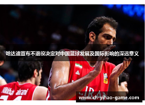 哈达迪宣布不退役决定对中国篮球发展及国际影响的深远意义