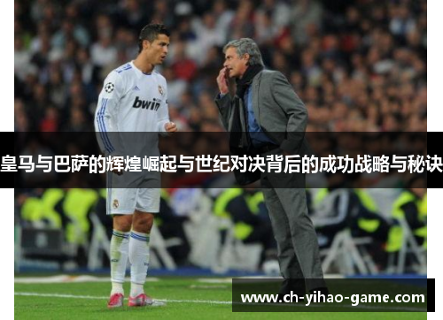 皇马与巴萨的辉煌崛起与世纪对决背后的成功战略与秘诀