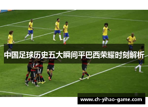中国足球历史五大瞬间平巴西荣耀时刻解析 中国足球历史五大瞬间平巴西荣耀时刻解析