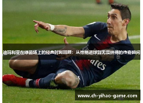 迪玛利亚在绿茵场上的经典时刻回顾:从惊艳进球到无畏拼搏的传奇瞬间 迪玛利亚在绿茵场上的经典时刻回顾:从惊艳进球到无畏拼搏的传奇瞬间