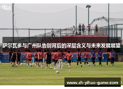 萨尔瓦多与广州队告别背后的深层含义与未来发展展望