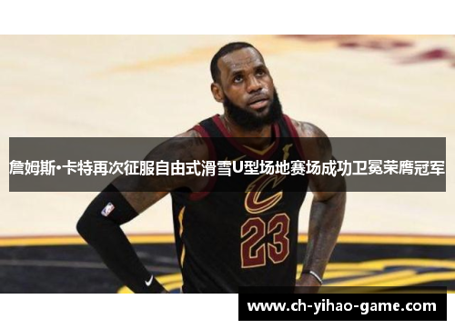 詹姆斯·卡特再次征服自由式滑雪U型场地赛场成功卫冕荣膺冠军